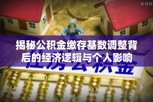 松江揭秘公积金缴存基数调整背后的经济逻辑与个人影响