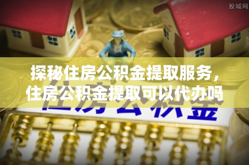 松江探秘住房公积金提取服务，住房公积金提取可以代办吗的全方位解析