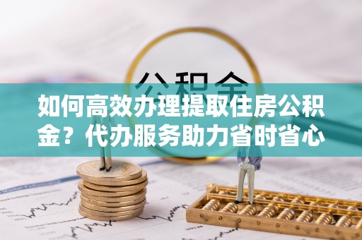 松江如何高效办理提取住房公积金？代办服务助力省时省心